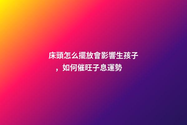 床頭怎么擺放會影響生孩子，如何催旺子息運勢